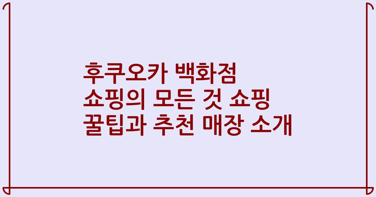 후쿠오카 백화점 쇼핑의 모든 것 쇼핑 꿀팁과 추천 매장 소개