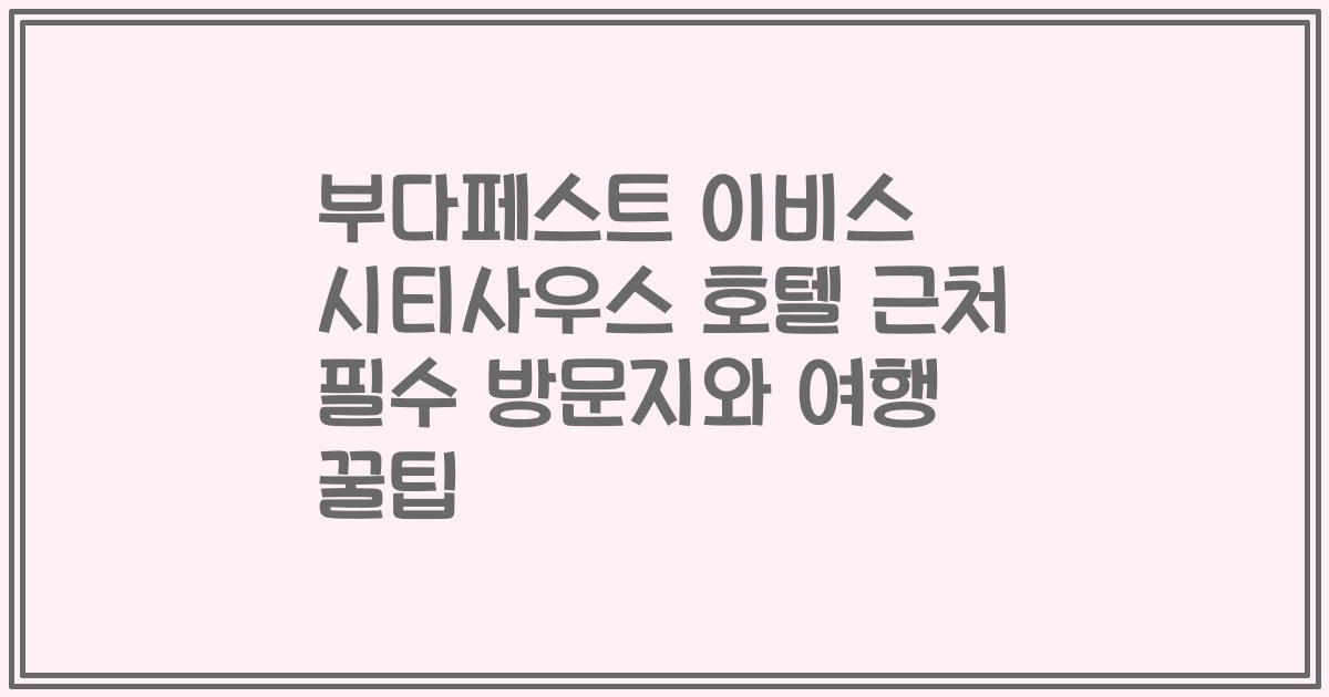 부다페스트 이비스 시티사우스 호텔 근처 필수 방문지와 여행 꿀팁