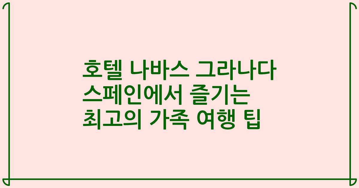호텔 나바스 그라나다 스페인에서 즐기는 최고의 가족 여행 팁