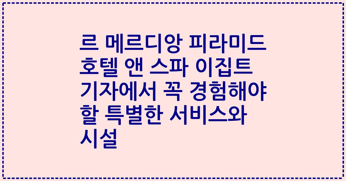 르 메르디앙 피라미드 호텔 앤 스파 이집트 기자에서 꼭 경험해야 할 특별한 서비스와 시설